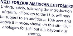 NOTE FOR OUR AMERICAN CUSTOMERS Unfortunately, following the introduction of tariffs, all orders to the U. S. will now be subject to an additional 10% over and above the prices shown on this site. Our apologies for this but it is beyond our control.