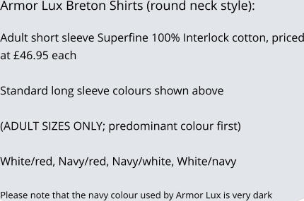 Armor Lux Breton Shirts (round neck style):  Adult short sleeve Superfine 100% Interlock cotton, priced at £46.95 each   Standard long sleeve colours shown above  (ADULT SIZES ONLY; predominant colour first)  White/red, Navy/red, Navy/white, White/navy  Please note that the navy colour used by Armor Lux is very dark