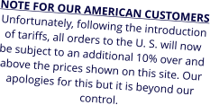 NOTE FOR OUR AMERICAN CUSTOMERS Unfortunately, following the introduction of tariffs, all orders to the U. S. will now be subject to an additional 10% over and above the prices shown on this site. Our apologies for this but it is beyond our control.