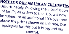 NOTE FOR OUR AMERICAN CUSTOMERS Unfortunately, following the introduction of tariffs, all orders to the U. S. will now be subject to an additional 10% over and above the prices shown on this site. Our apologies for this but it is beyond our control.