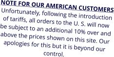 NOTE FOR OUR AMERICAN CUSTOMERS Unfortunately, following the introduction of tariffs, all orders to the U. S. will now be subject to an additional 10% over and above the prices shown on this site. Our apologies for this but it is beyond our control.